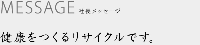 社長メッセージ　健康をつくるリサイクルです。
